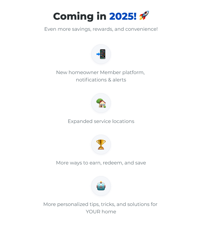 Coming in 2025! Even more savings, rewards, and convenience! New homeowner Member platform, notifications & alerts | Expanded service locations | More ways to earn, redeem, and save | More personalized tips, tricks, and solutions for YOUR home