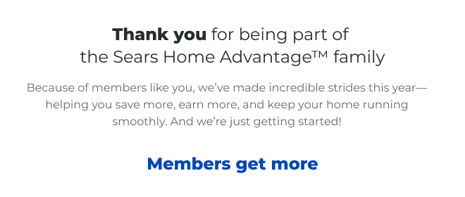 Thank you for being part of the Sears Home Advantage™ family. Because of members like you, we've made incredible strides this year— helping you save more, earn more, and keep your home running smoothly. And we're just getting started! Members Get More
