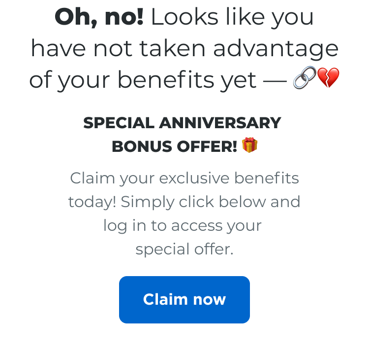 Oh, no! Looks like you have not taken advantage of your benefits yet | SPECIAL ANNIVERSARY BONUS OFFER | Claim your exclusive benefits today! Simply click below and log in to access your special offer. Claim now