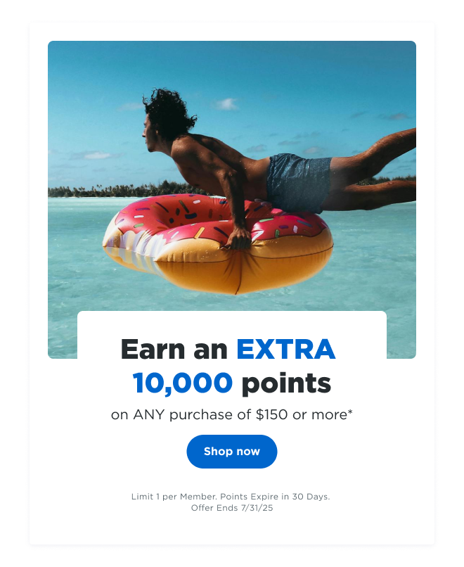 Earn an EXTRA 10,000 points on ANY purchase of $150 or more* | Shop now | Limit 1 per Member. Points Expire in 30 Days. Offer Ends 7/31/24