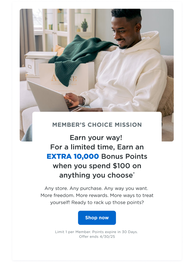 MEMBER'S CHOICE MISSION | Earn your way! For a limited time, earn an EXTRA 10,000 bonus points when you spend $100 on anything you choose*| Any store. Any purchase. Any way you want. More freedom. More rewards. More ways to treat yourself! Ready to rack up those points? Shop now | Limit 1 per Member. Points expire in 30 Days. Offer ends 4/30/25