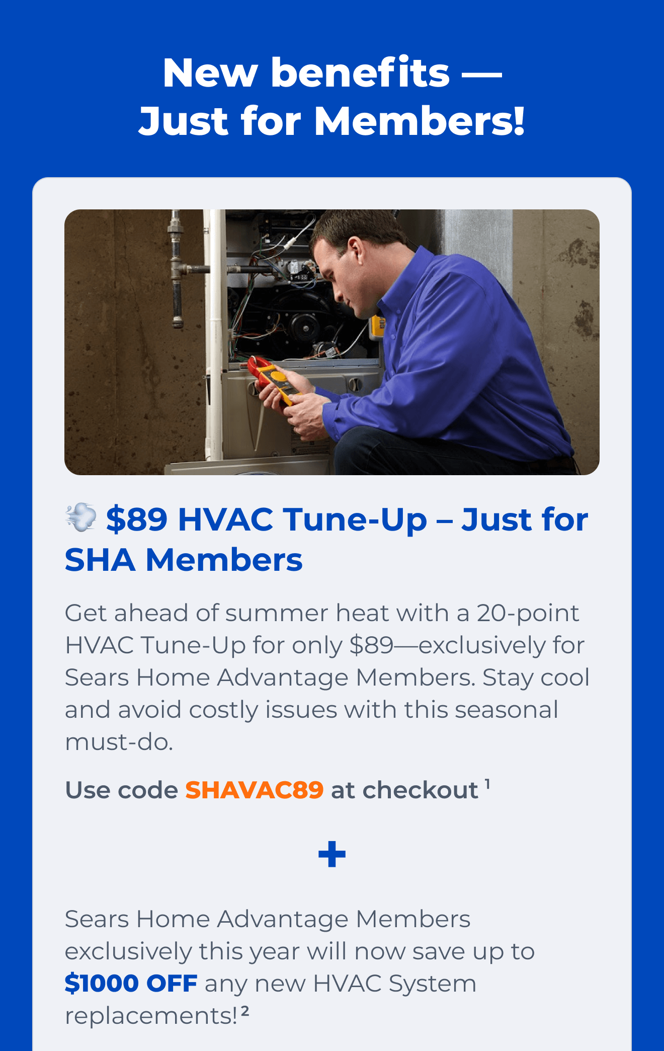 $89 HVAC Tune-Up – Just for SHA Members. Get ahead of summer heat with a 20-point HVAC Tune-Up for only $89-exclusively for Sears Home Advantage Members. Stay cool and avoid costly issues with this seasonal must-do. Use code SHAVAC89 at checkout(1) + Sears Home Advantage Members exclusively this year will now save up to $1000 OFF any new HVAC System replacements!(2)