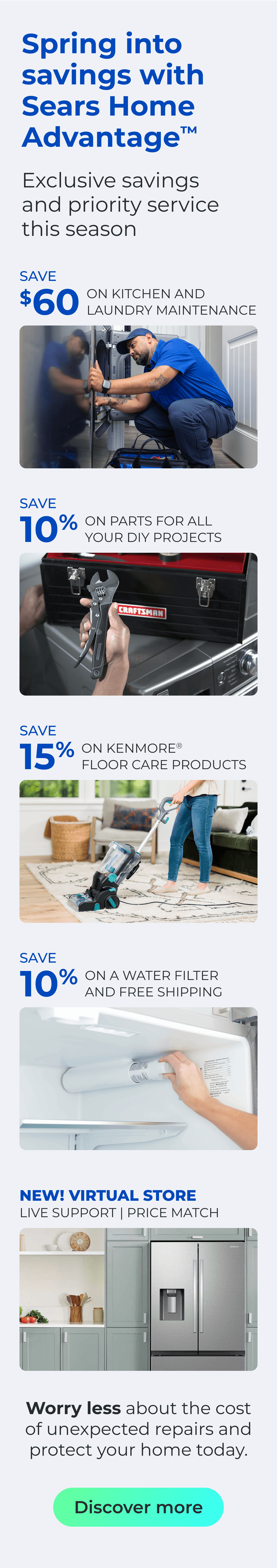 Spring into savings with Sears Home Advantage(TM) Exclusive savings and priority service this season - NEW! VIRTUAL STORE LIVE VIRTUAL SUPPORT 90-DAY PRICE MATCH - SAVE $60 ON A KITCHEN AND LAUNDRY MAINTAIN PACKAGE - SAVE 10% ON PARTS FOR ALL YOUR DIY PROJECTS - SAVE 15% ON KENMORE(R) FLOOR CARE PRODUCTS - SAVE 10% ON A WATER FILTER AND FREE SHIPPING - Worry less about the cost of unexpected repairs and protect your home today. Button: Claim offers