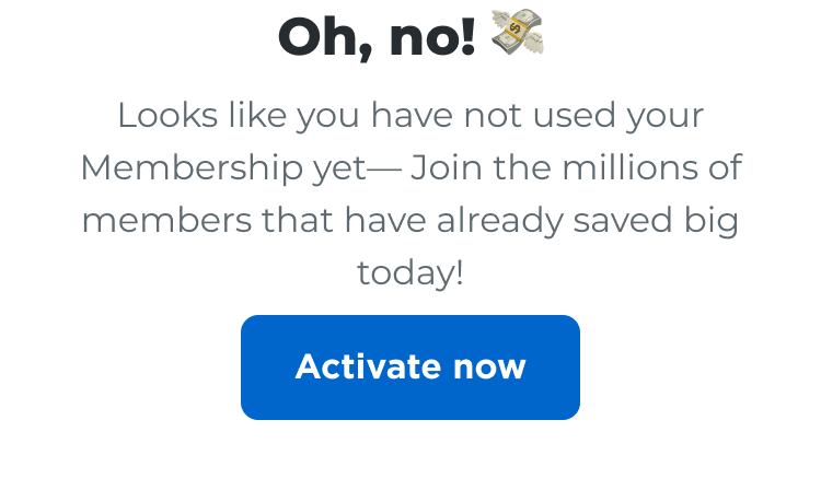 Oh, no! Looks like you have not used your Membership yet—Join the millions of members that have already saved big today! Activate now