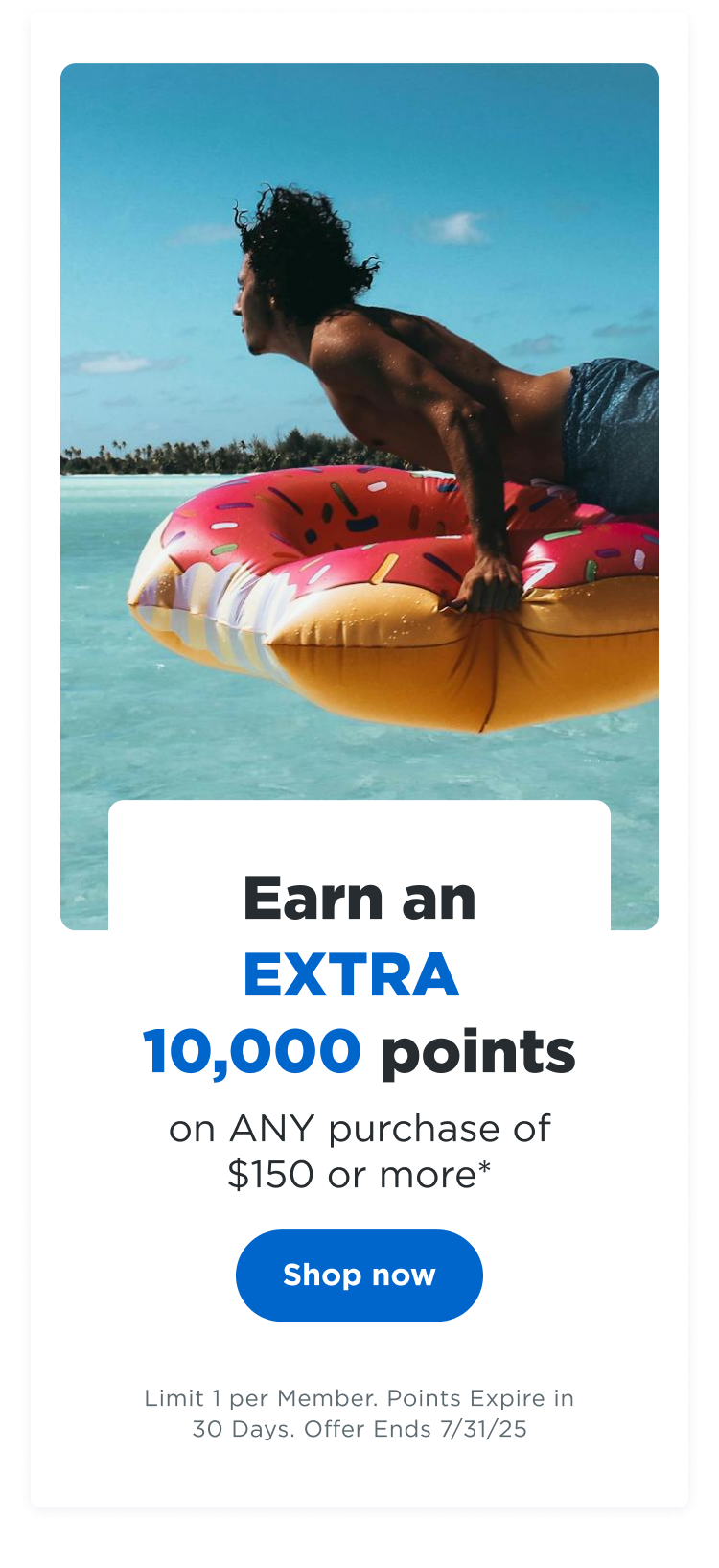 Earn an EXTRA 10,000 points on ANY purchase of $150 or more* | Shop now | Limit 1 per Member. Points Expire in 30 Days. Offer Ends 7/31/24
