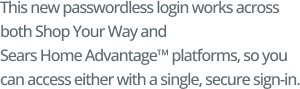 This new passwordless login works across both Shop Your Way and Sears Home Advantage™ platforms, so you can access either with a single, secure sign in. 