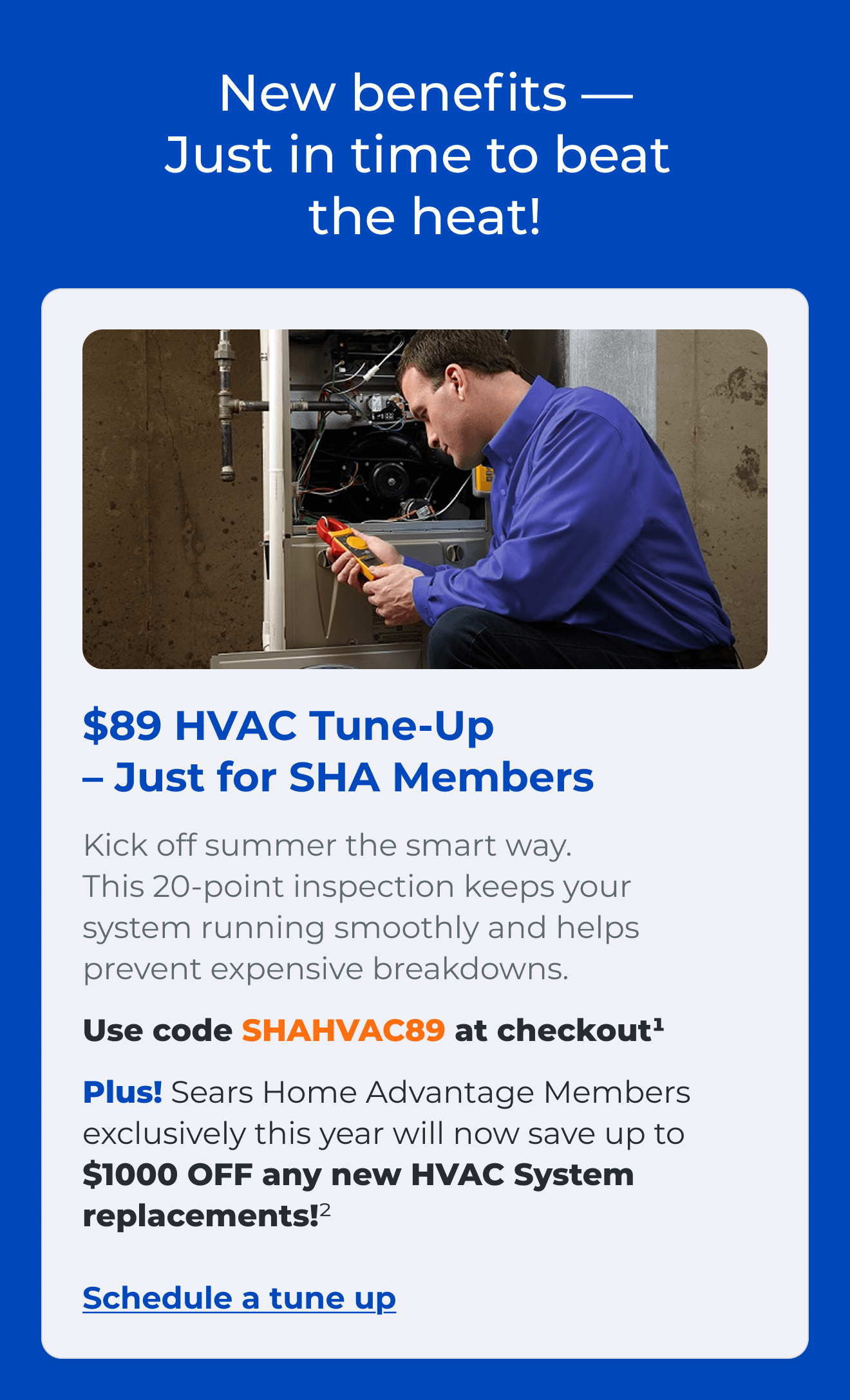 New benefits — Just in time to beat the heat! $89 HVAC Tune-Up - Just for SHA Members Kick off summer the smart way. This 20-point inspection keeps your system running smoothly and helps prevent expensive breakdowns. Use code SHAHVAC89 at checkout(1). Plus! Sears Home Advantage Members exclusively this year will now save up to $1000 OFF any new HVAC System replacements!? Link: Schedule a tune up