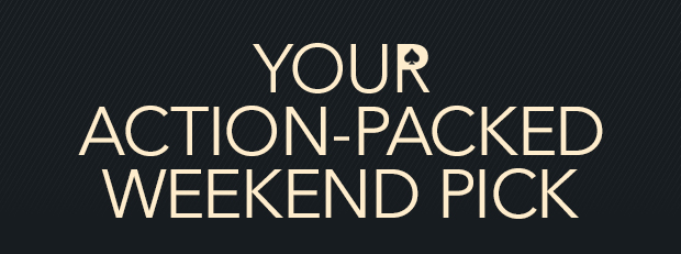 YOUR ACTION-PACKED WEEKEND PICK