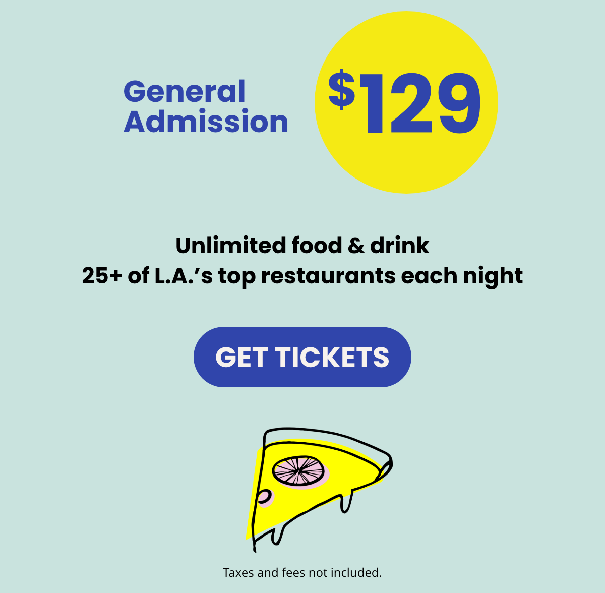 General Admission $129 | Unlimited food & drink  25+ of L.A.'s top restaurants each night | GET TICKETS | Taxes and fees not included.