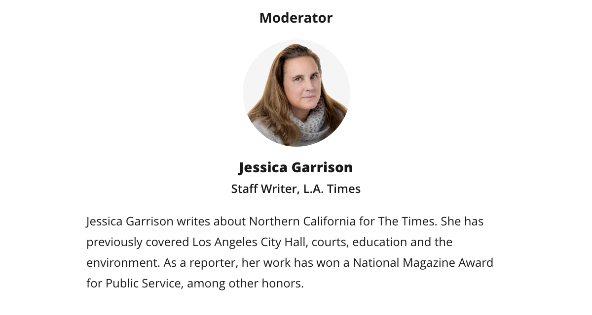 Moderator | Jessica Garrison | Staff Writer, L.A. Times | Jessica Garrison writes about Northern California for The Times. She has previously covered Los Angeles City Hall, courts, education and the environment. As a reporter, her work has won a National Magazine Award for Public Service, among other honors. Moderator | Jessica Garrison | Staff Writer, L.A. Times | Jessica Garrison writes about Northern California for The Times. She has previously covered Los Angeles City Hall, courts, education and the environment. As a reporter, her work has won a National Magazine Award for Public Service, among other honors.