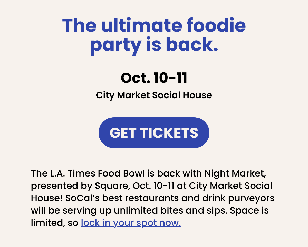 The ultimate foodie party is back. | Oct. 10-11  City Market Social House | GET TICKETS | The L.A. Times Food Bowl is back with Night Market, presented by Square, Oct. 10-11 at City Market Social House! SoCal's best restaurants and drink purveyors will be onsite serving up unlimited bites and sips. Space is limited, so lock in your spot now.