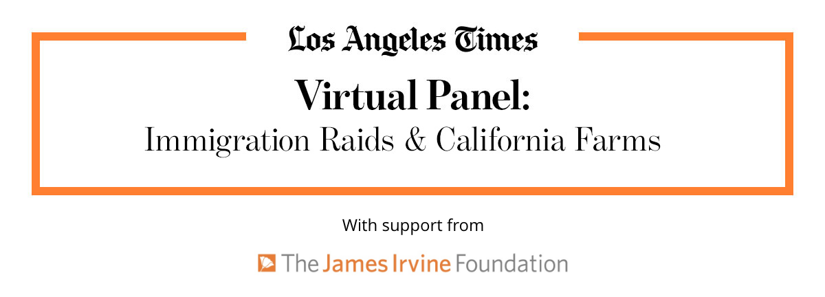 Los Angeles Times | Virtual Panel: | Immigration Raids & California Farms | With Support from | The James Irvine Foundation Los Angeles Times | Virtual Panel: | Immigration Raids & California Farms | With Support from | The James Irvine Foundation