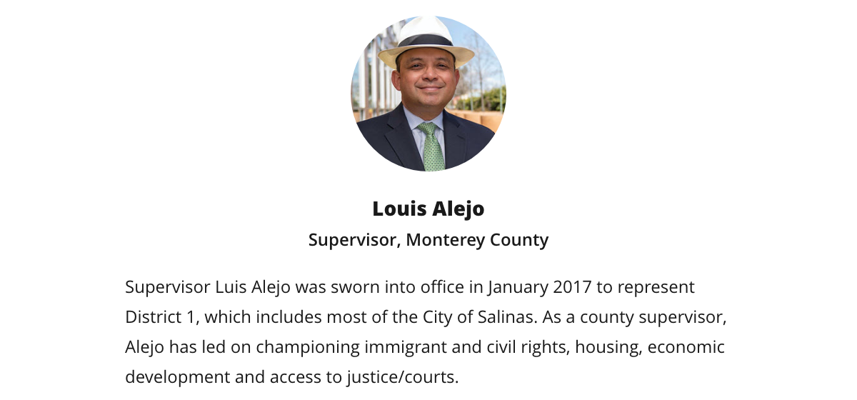 Luis Alejo | Supervisor, Monterey County | Supervisor Luis Alejo was sworn into office in January 2017 to represent District 1, which includes most of the City of Salinas. As a county supervisor, Alejo has led on championing immigrant and civil rights, housing, economic development and access to justice/courts. Luis Alejo | Supervisor, Monterey County | Supervisor Luis Alejo was sworn into office in January 2017 to represent District 1, which includes most of the City of Salinas. As a county supervisor, Alejo has led on championing immigrant and civil rights, housing, economic development and access to justice/courts.