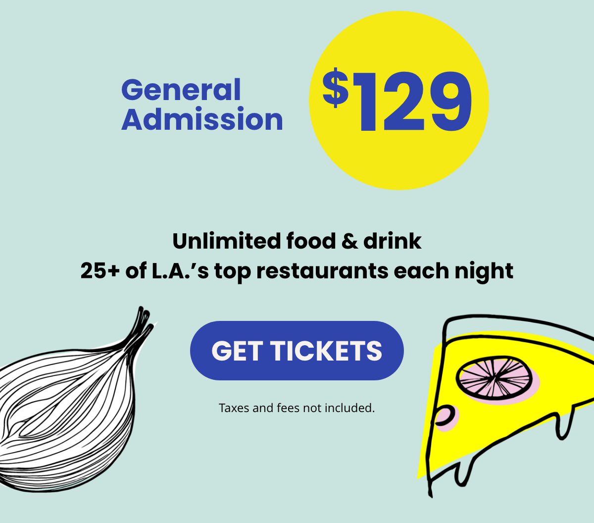 General Admission $129 | Unlimited food & drink 25+ of L.A.'s top restaurants each night | GET TICKETS | Taxes and fees not included. General Admission $129 | Unlimited food & drink 25+ of L.A.'s top restaurants each night | GET TICKETS | Taxes and fees not included.