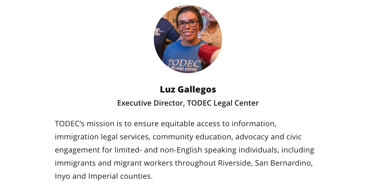 Luz Gallegos | Executive Director, TODEC Legal Center | TODEC's mission is to ensure equitable access to information, immigration legal services, community education, advocacy and civic engagement for limited- and non-English speaking individuals, including immigrants and migrant workers throughout Riverside, San Bernardino, Inyo and Imperial counties Luz Gallegos | Executive Director, TODEC Legal Center | TODEC's mission is to ensure equitable access to information, immigration legal services, community education, advocacy and civic engagement for limited- and non-English speaking individuals, including immigrants and migrant workers throughout Riverside, San Bernardino, Inyo and Imperial counties