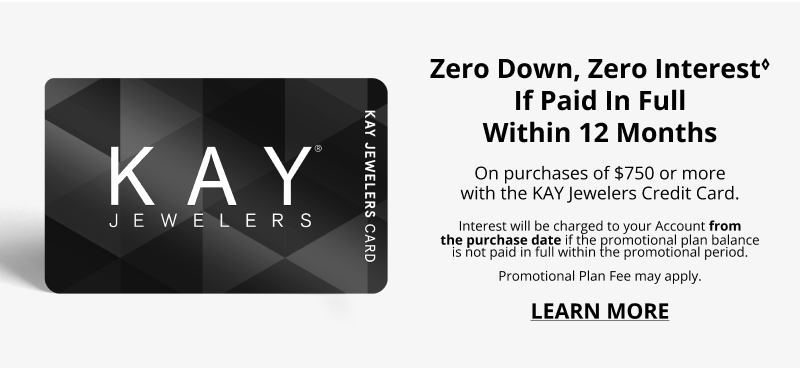 Zero Down, Zero Interest♢ If Paid In Full Within 12 Months on purhcases of $750 ormore with the KAY Jewelers Credit Card. Interest will be charge dto your Account from the purchase date if the promotional plan balance is not paid in full within the promotional period. Promotional Plan Fee may apply. Click to Learn More.