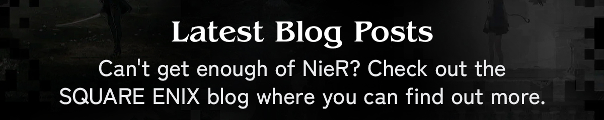 Latest Blog Posts | Can't get enough of NieR? Check out the SQUARE ENIX blog where you can find out more.