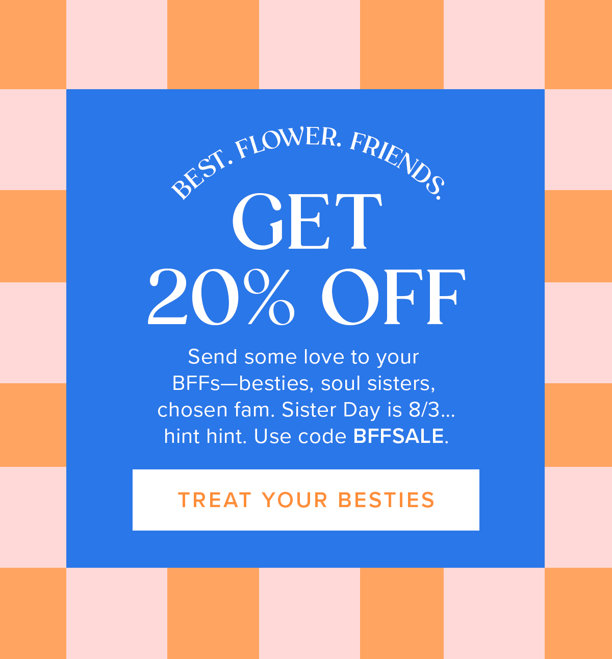 BEST. FLOWER. FRIENDS. Get 20% Off! Send some love to your BFFs—besties, soul sisters, chosen fam. Sister Day is 8/3... hint hint. Use code BFFSALE. TREAT YOUR BESTIES