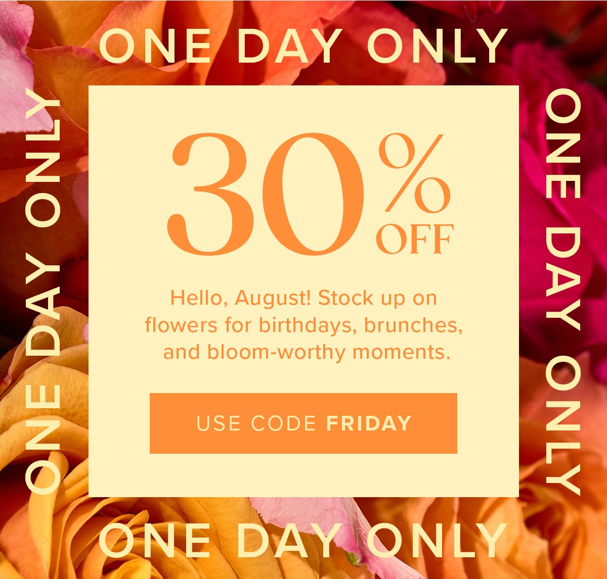 One Day Only: 30% Off! Hello, August! Stock up on flowers for birthdays, brunches, and bloom-worthy moments. Use code FRIDAY