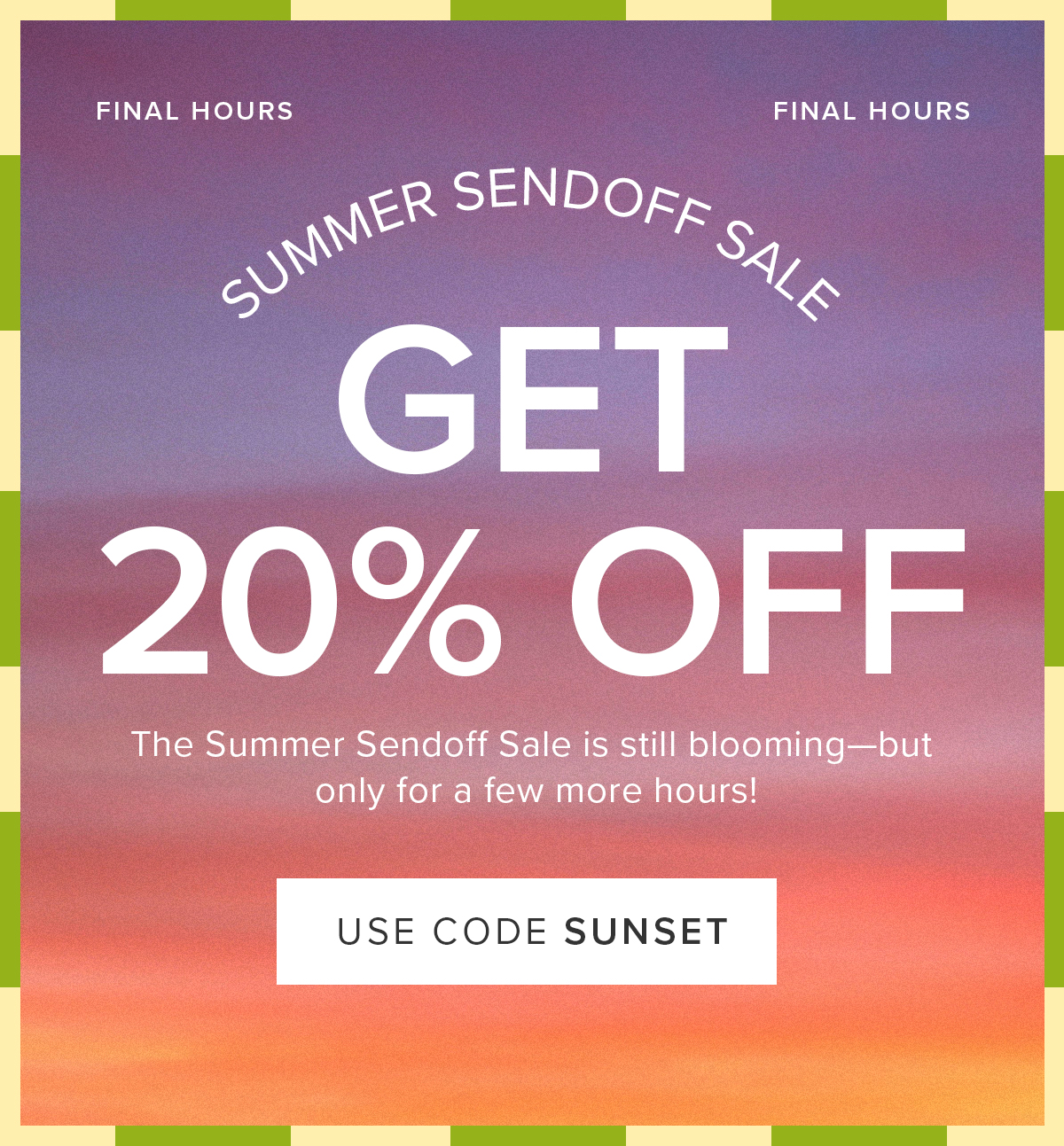 Final Hours of the Summer Sendoff Sale: 20% Off! The Summer Sendoff Sale is still blooming--but only for a few more hours. Use code: SUNSET