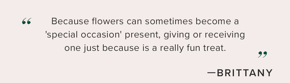 ''Because flowers can sometimes become a 'special occasion' present, giving or receiving one just because is a really fun treat.'' - Brittany