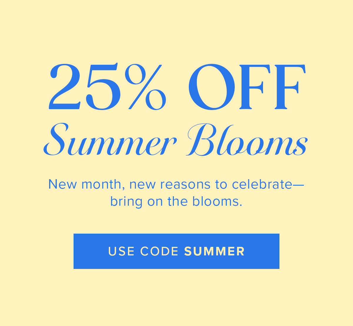 25% Off Summer Blooms! New month, new reasons to celebrate—bring on the blooms. USE CODE SUMMER