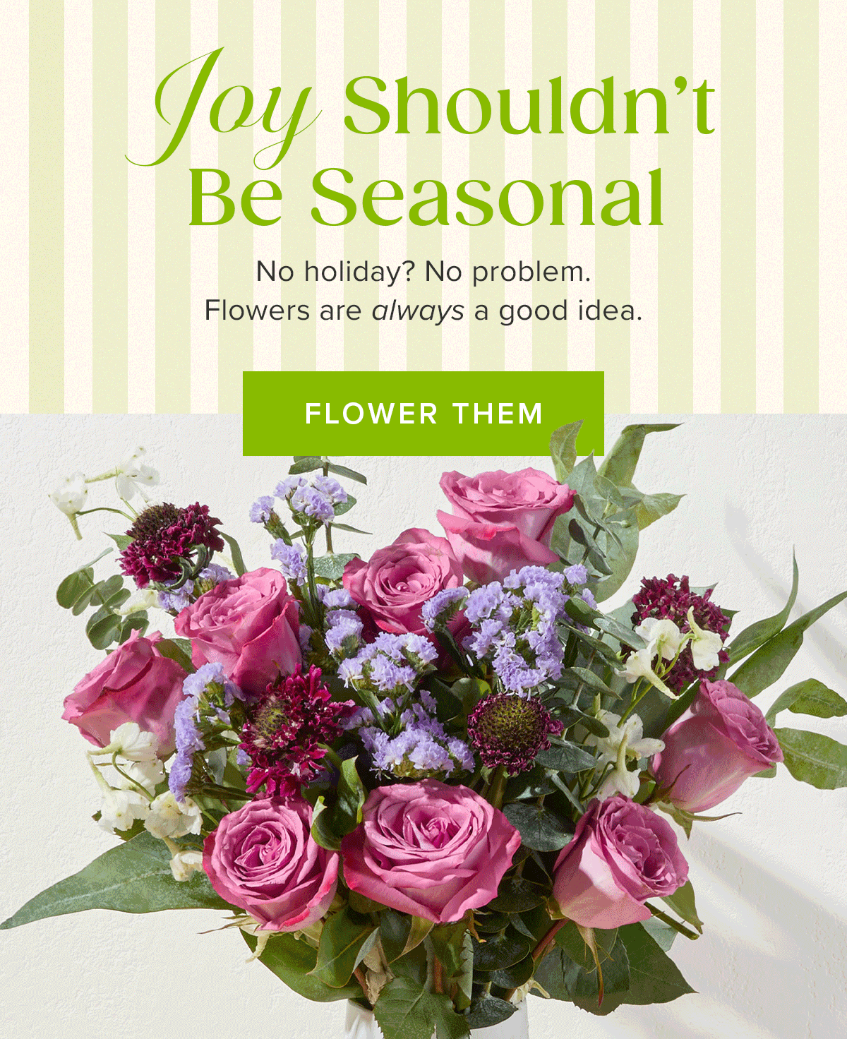 Joy Shouldn't Be Seasonal. No holiday? No problem. Flowers are always a good idea. FLOWER THEM