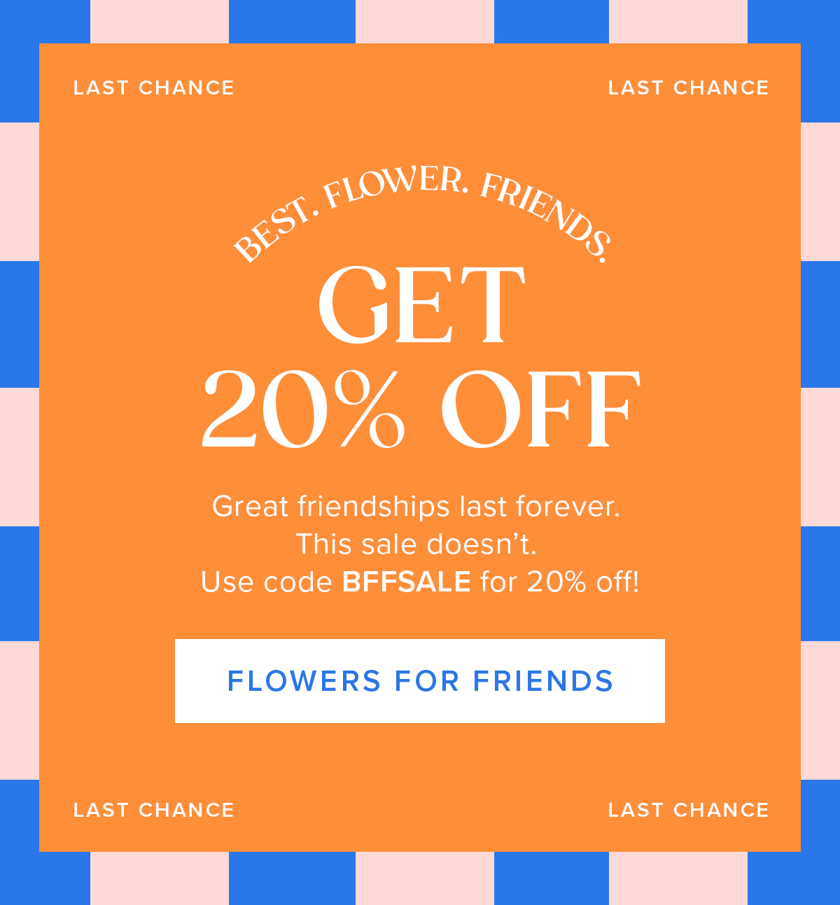 Best. Flower. Friends it's your last chance to get 20% off! Great friendships last forever. This sale doesn't. Use code BFFSALE for 20% off. Flowers for Friends. 
