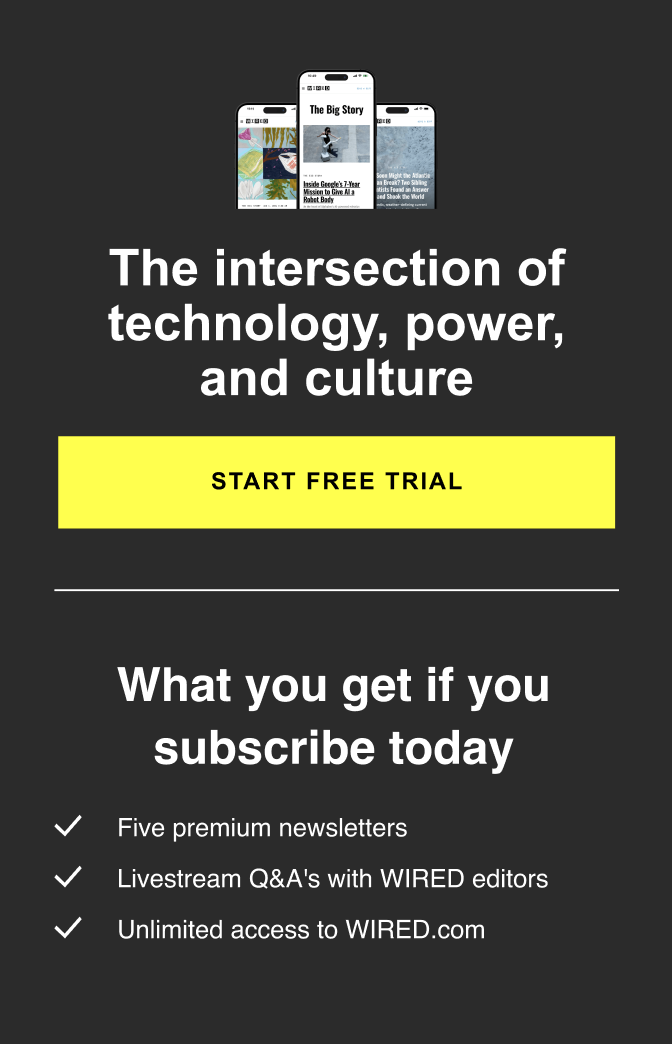 The intersection of technology, power, and culture  START FREE TRIAL - What you get if you subscribe today  -Five premium newsletters -Livestream Q&A's with WIRED editors -Unlimited access to WIRED.com