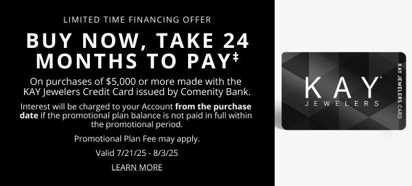 Limited Time Financing Offer. Buy Now, Take 24 Months to Pay‡, On purchases of $5000 or more with the Kay Jewelers Credit Card. Interest will be charged to your account from the purchase date if not paid in full within the promotional period. Plan Fee may vary, Valid 7/21/25 to 8/3/25. Click here to Learn More