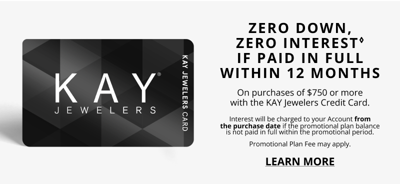 ZERO DOWN, ZERO INTEREST♢ IF PAID IN FULL WITHIN 12 MONTHS On purchases of $750 or more with the KAY Jewelers Credit Card. Interest will be charged to your Account from the purchase date if the promotional plan balance is not paid in full within the promotional period. Promotional Plan Fee may apply. Click to Learn More.