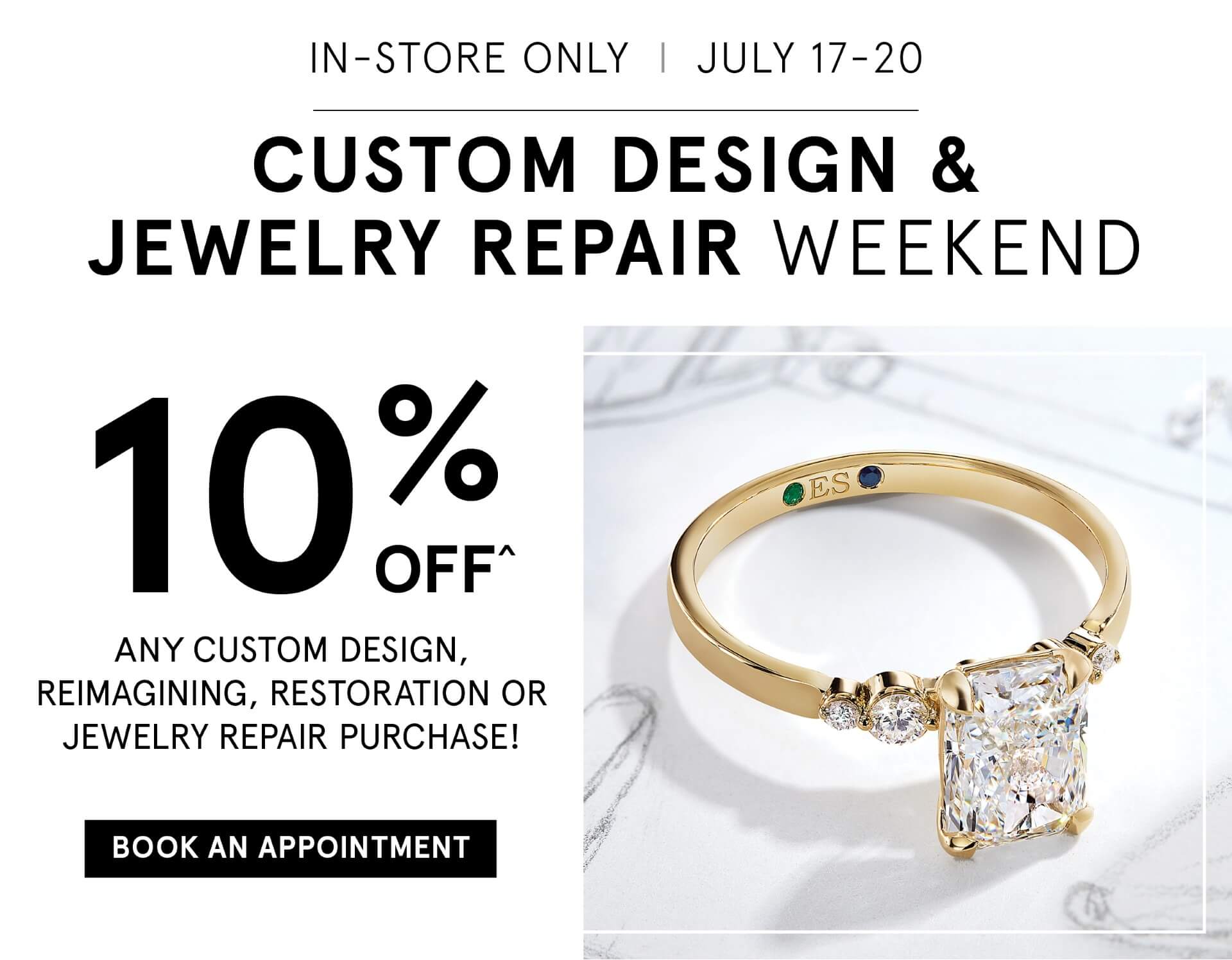 In Store Only, July 17th to 20th. Custom Design Jewelry Repair Weekend - 10% OFF Any custom design, reimagining, restoration or jewelry repair purchase. Click here to Book An Appointment