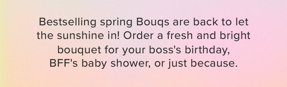 Bestselling spring Bouqs are back to let the sunshine in! Order a fresh and bright bouquet for your boss's birthday, BFF's baby shower, or just because.
