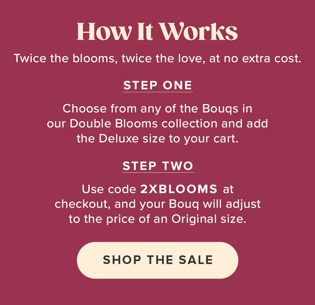 Choose From Any Bouq from the Double Blooms Collection. Add a Deluxe Size to Your Cart. Use Code 2XBLOOMS at Checkout. Choose From Any Bouq from the Double Blooms Collection. Add a Deluxe Size to Your Cart. Use Code 2XBLOOMS at Checkout.