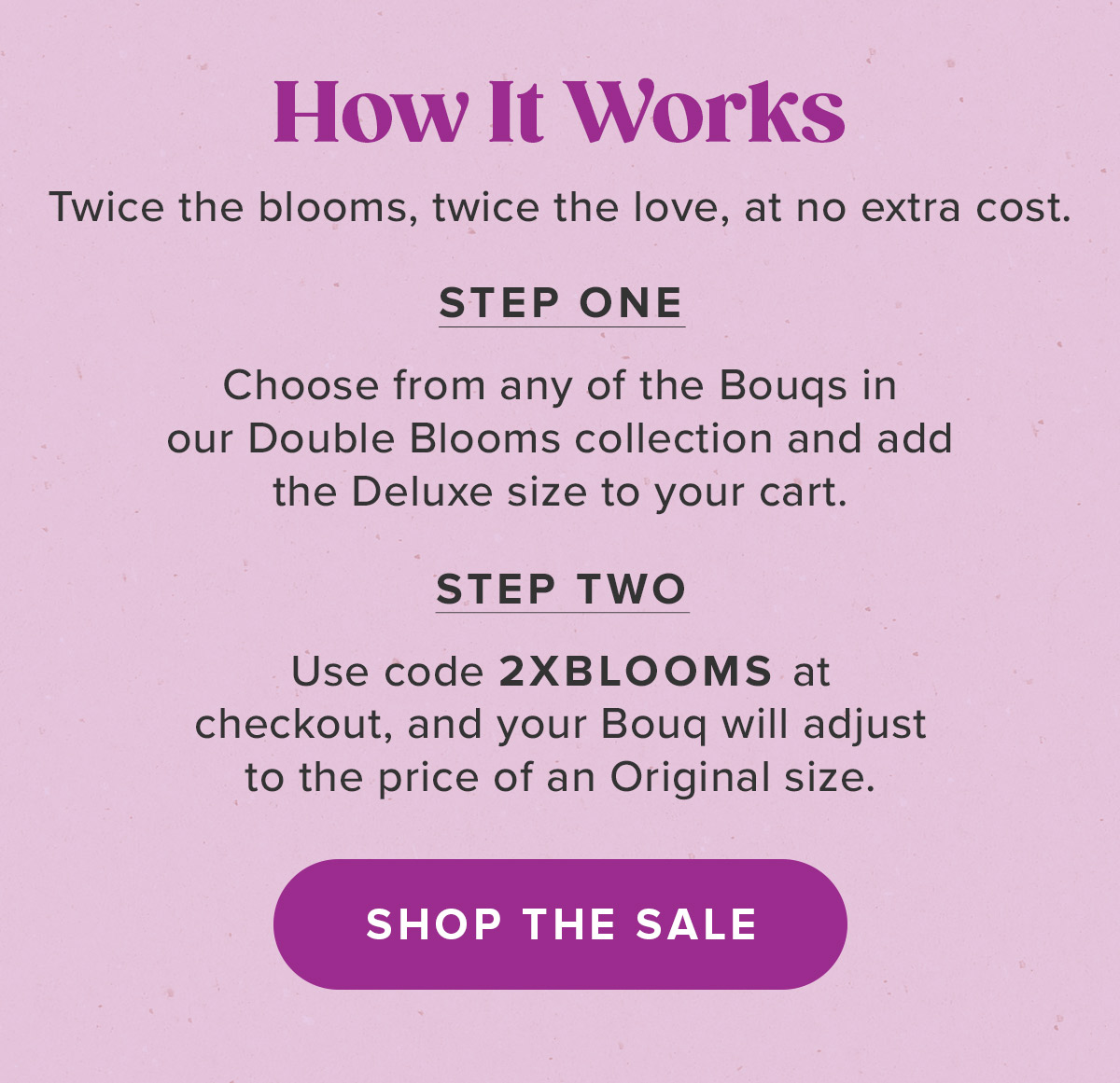 Choose From Any Bouq from the Double Blooms Collection. Add a Deluxe Size to Your Cart. Use Code 2XBLOOMS at Checkout.