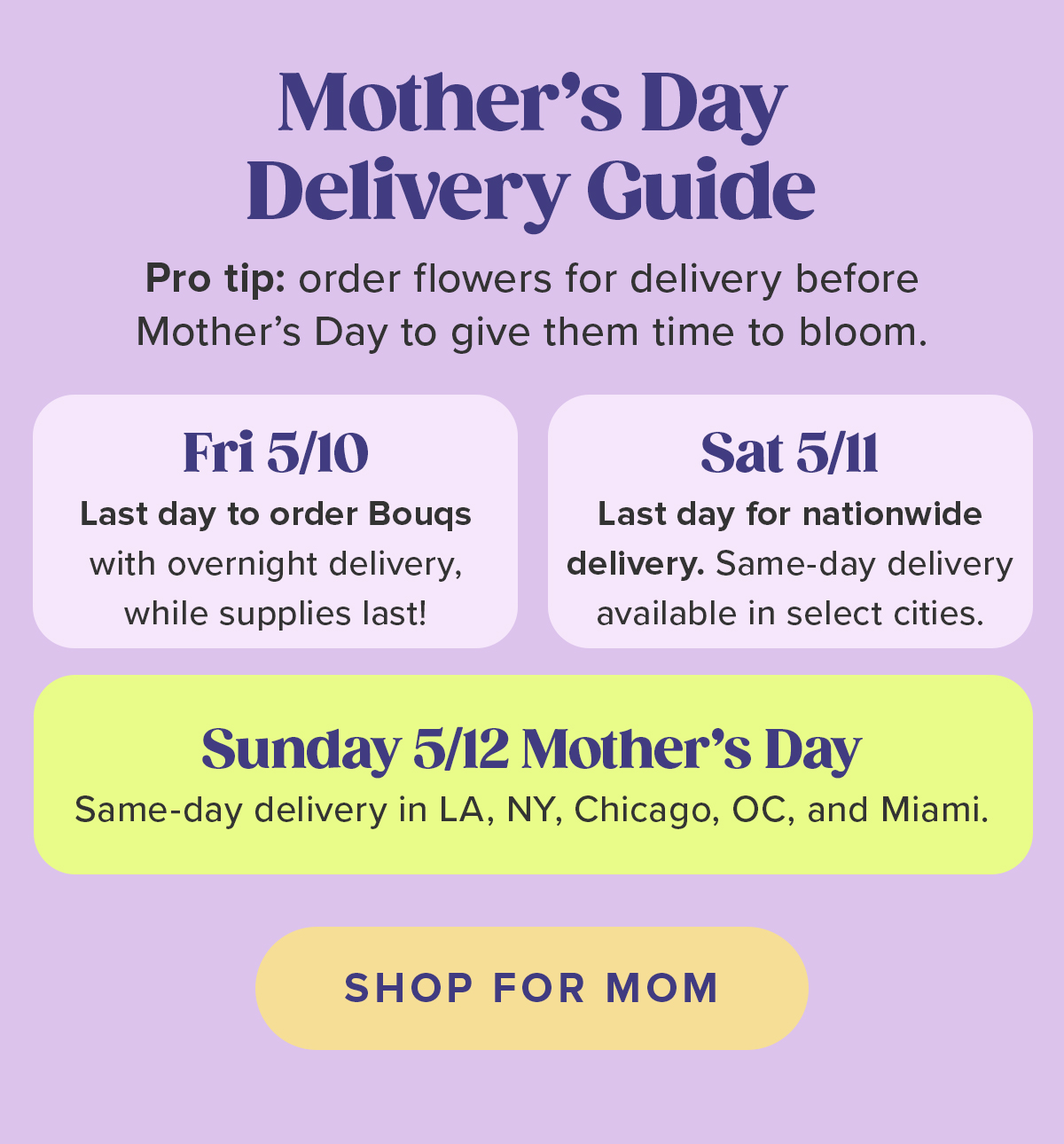 Mother's Day Delivery Guide Pro tip: order flowers for delivery before Mother's Day to give them time to bloom. Fri 5/10 Last day to order Bouqs with overnight delivery, while supplies last! Sat 5/11 Last day for nationwide delivery. Same-day delivery available in select cities. Sunday 5/12 Mother's Day Same-day delivery in LA, NY, Chicago, OC, and Miami. SHOP FOR MOM