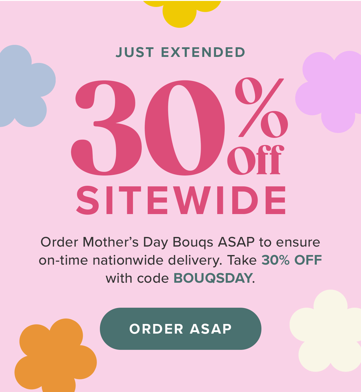 JUST EXTENDED 30% Off Sitewide Order Mother's Day Bouqs ASAP to ensure on-time nationwide delivery. Take 30% off with code BOUQSDAY. ORDER ASAP