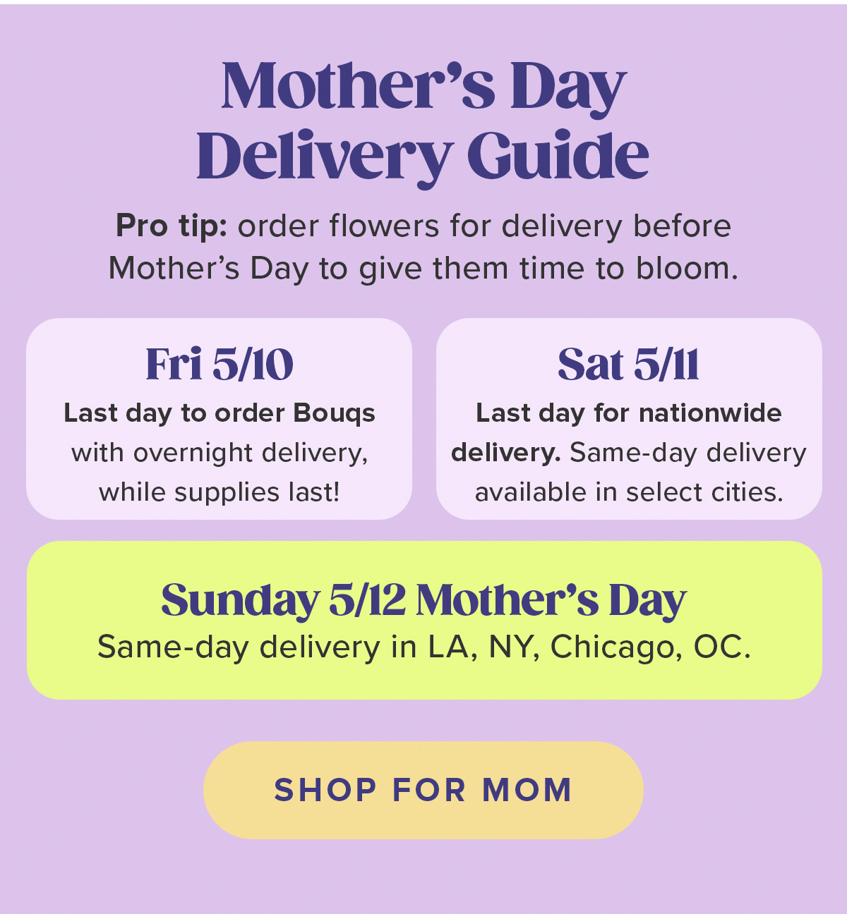 Mother's Day Delivery Guide Pro tip: order flowers for delivery before Mother's Day to give them time to bloom. Fri 5/10 Last day to order Bouqs with overnight delivery, while supplies last! Sat 5/11 Last day for nationwide delivery. Same-day delivery available in select cities. Sunday 5/12 Mother's Day Same-day delivery in LA, NY, Chicago, OC. SHOP FOR MOM