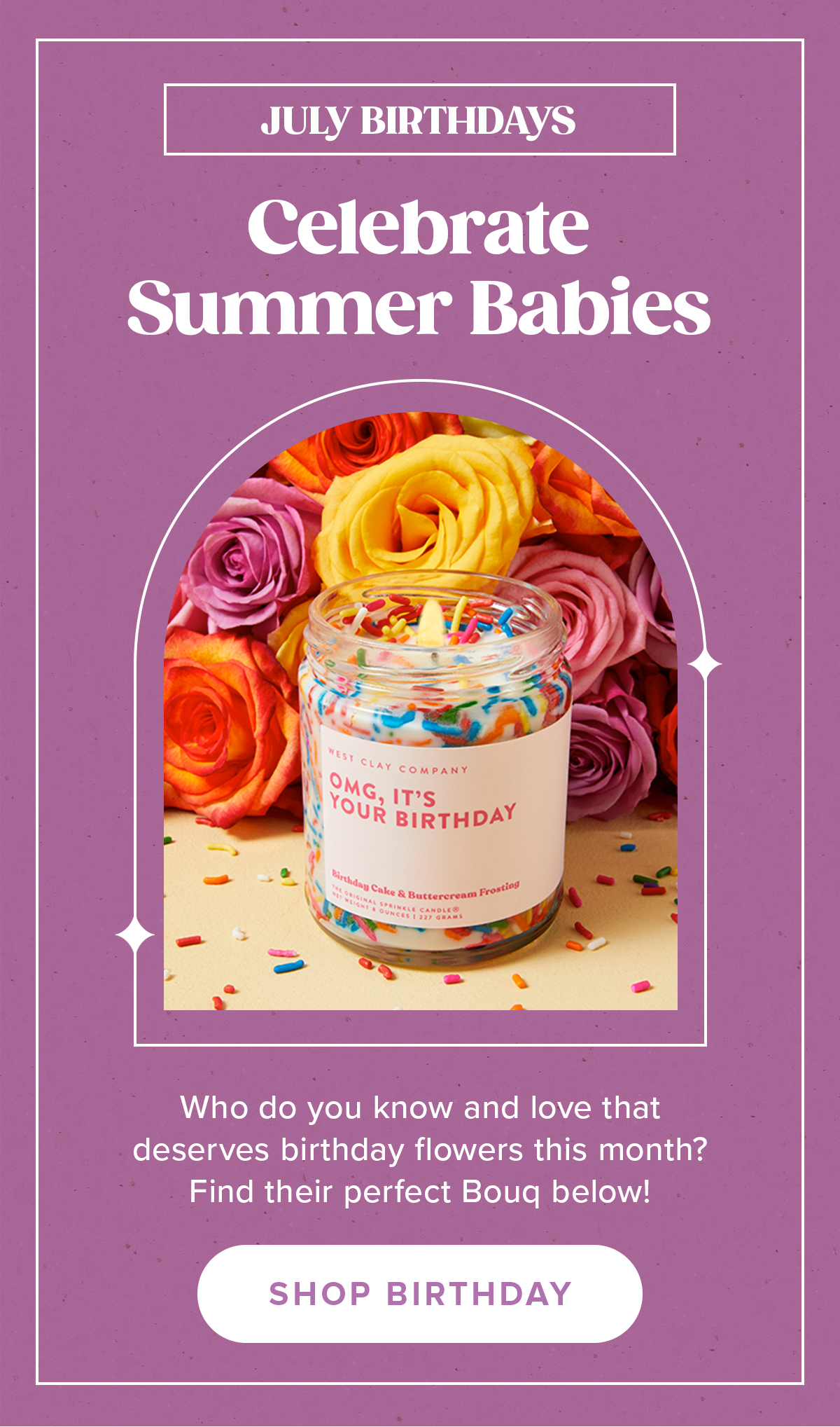 JULY BIRTHDAYS Celebrate Summer Babies Who do you know and love that deserves birthday flowers this month? Find their perfect Bouq below! SHOP BIRTHDAY