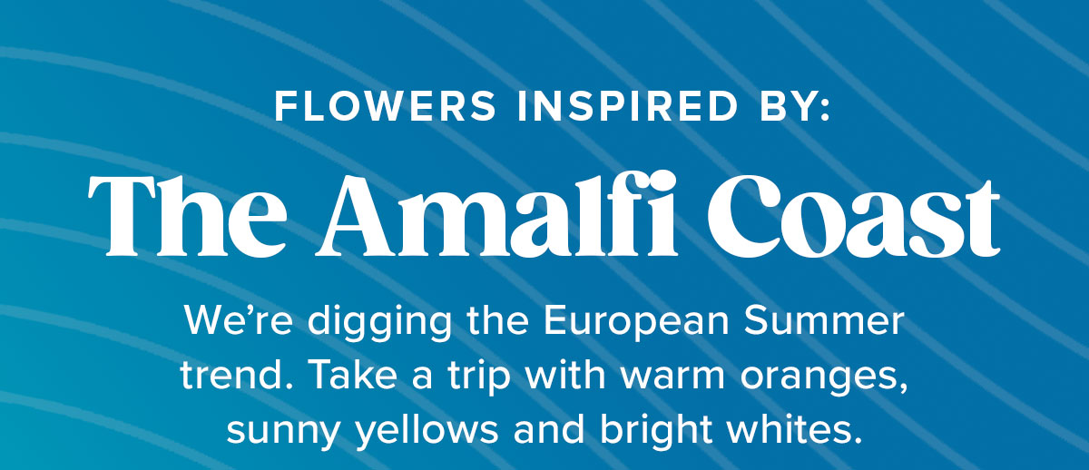 FLOWERS INSPIRED BY: The Amalfi Coast We're digging the European Summer trend. Take a trip with warm orange, sunny yellow and bright whites.