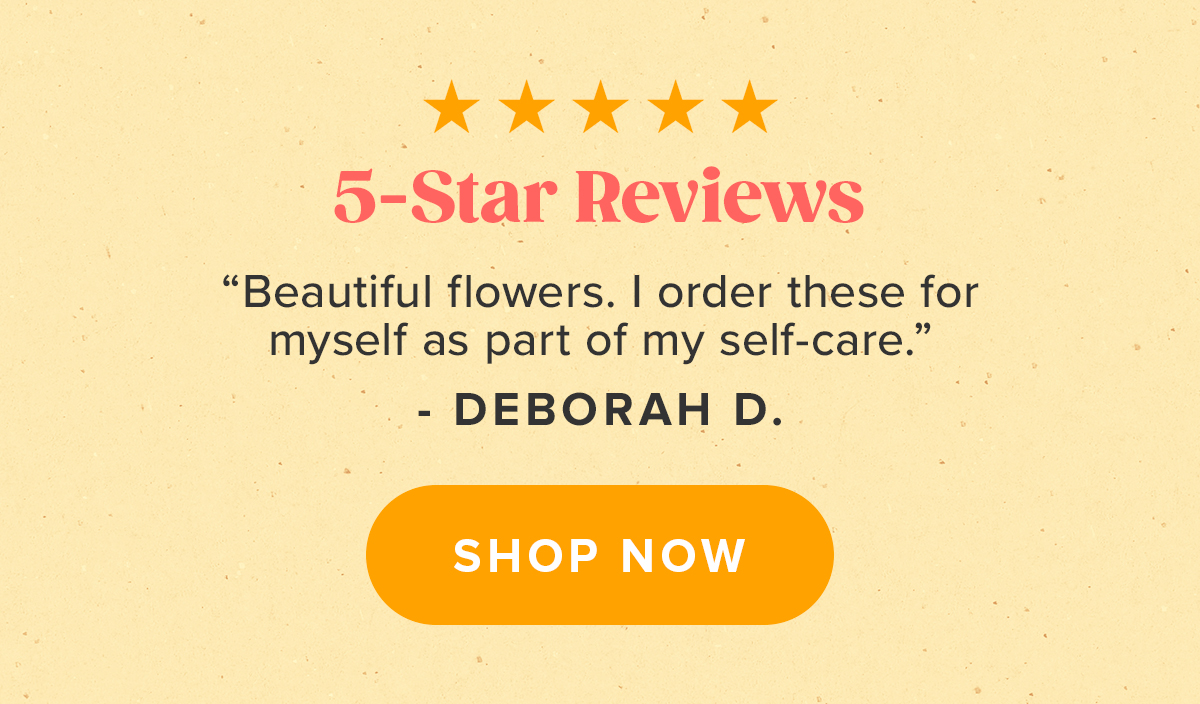 ''Beautiful flowers. I order these for myself as part of my self-care.'' - Deborah D. ''Beautiful flowers. I order these for myself as part of my self-care.'' - Deborah D.