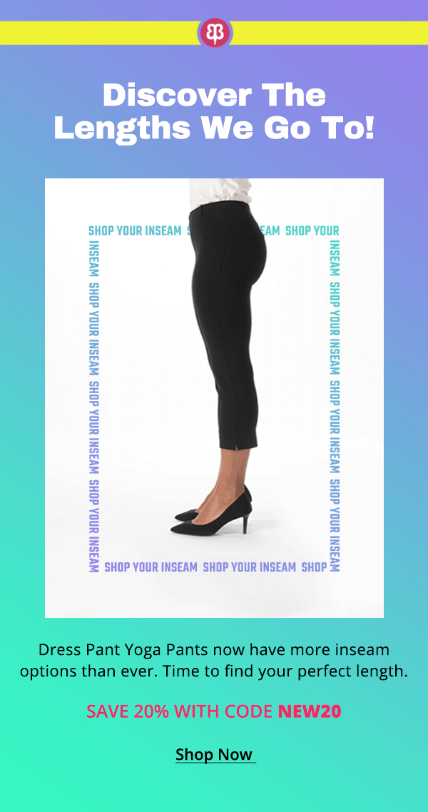 Discover the lengths we go to! Dress Pant Yoga Pants now have more inseam options than ever. Time to find your perfect length. Save 20% with code NEW20