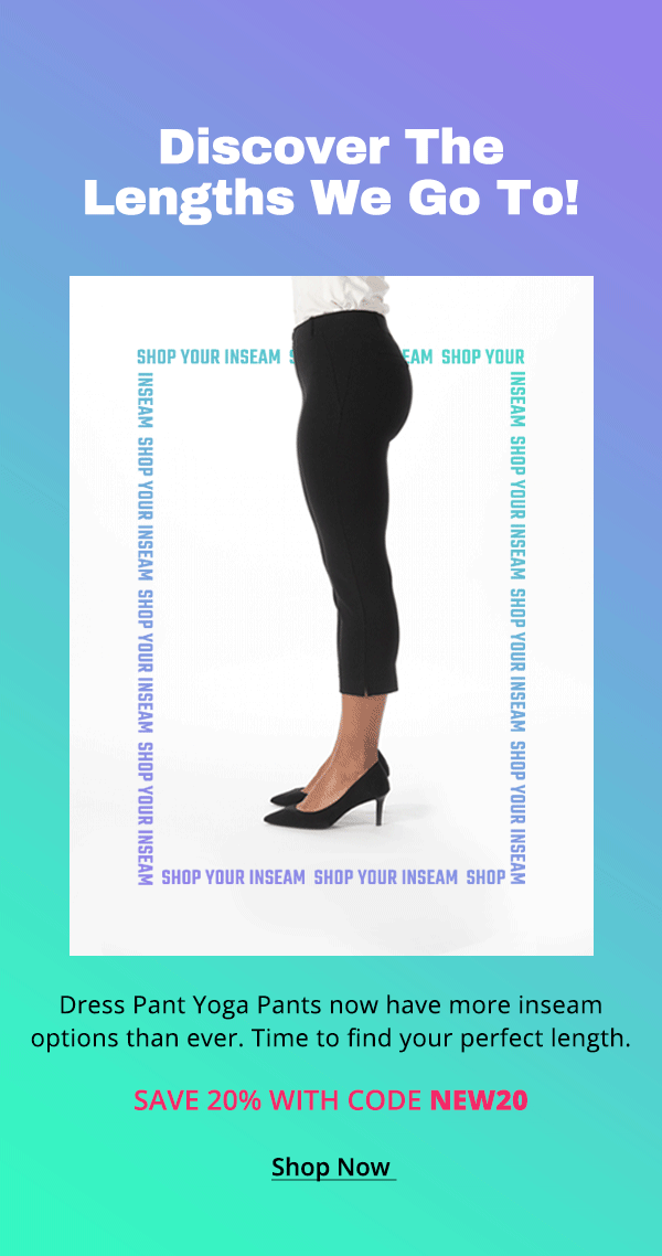 Discover the lengths we go to! Dress Pant Yoga Pants now have more inseam options than ever. Time to find your perfect length. Save 20% with code NEW20