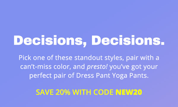  Pick one of these standout styles, pair with a can’t-miss color, and presto! you’ve got your perfect pair of Dress Pant Yoga Pants. Save 20% with code NEW20