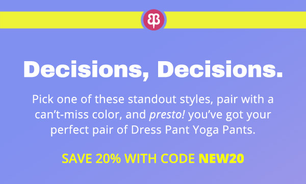  Pick one of these standout styles, pair with a can’t-miss color, and presto! you’ve got your perfect pair of Dress Pant Yoga Pants. Save 20% with code NEW20