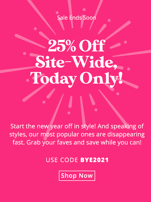 25% off site-wide, today only! Start the New Year off in style! But speaking of styles, our most popular ones are disappearing fast. Grab your faves and save while you can! Use code BYE2021