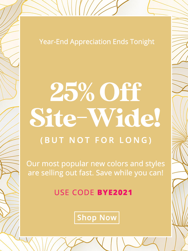 Our Year-End Appreciation Sale ends tonight! Our most popular new colors and styles are selling out fast. Save while you can! Use code BYE2021