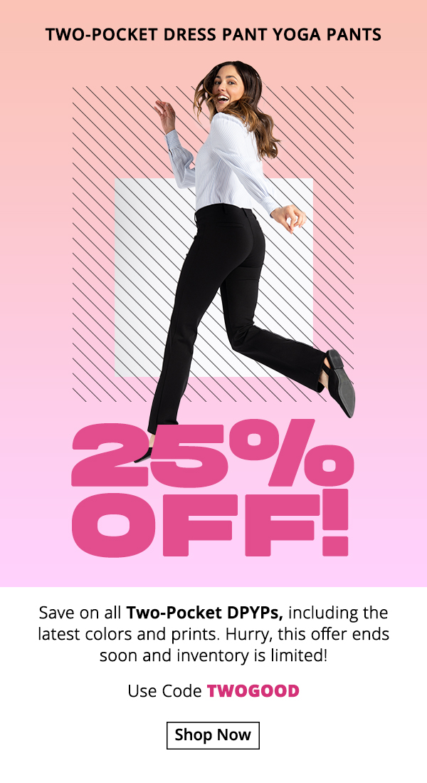 Get 25% off any Two-Pocket Dress Pant Yoga Pants, including the latest colors and prints. Hurry, this offer ends soon and inventory is limited! Use code TWOGOOD