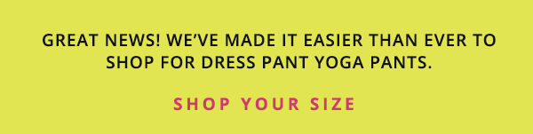 It's easy to shop for Dress Pant Yoga Pants! Click here to go to the collection page, then scroll down and select your size. Or just select one of the size buttons below in this email. 