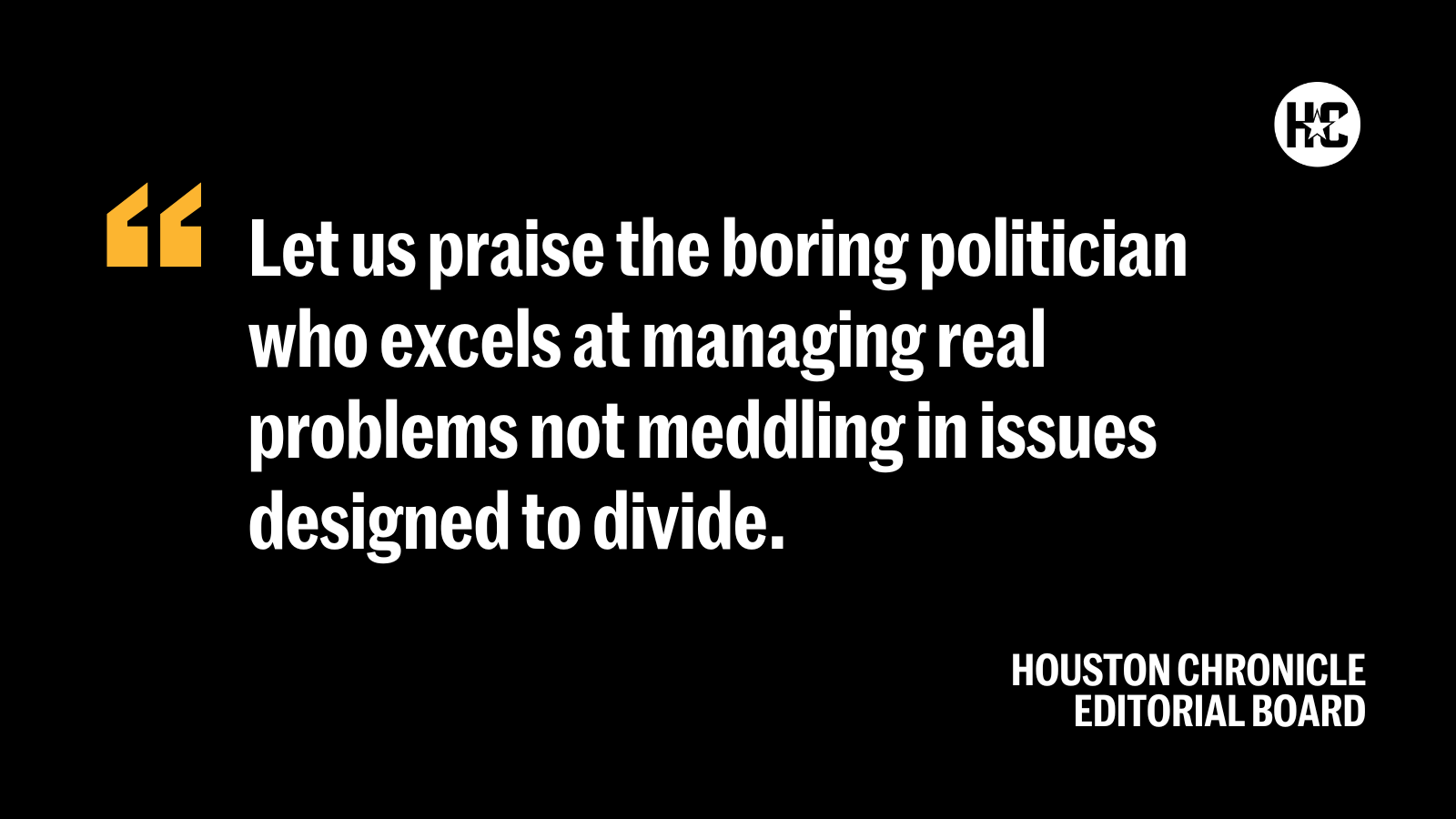 Quote from the Houston Chronicle Editorial Board: ''Let us praise the boring politician who excels at managing real problems not meddling in issues designed to divide.''